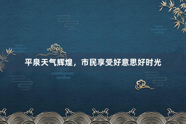 平泉天气辉煌，市民享受好意思好时光
