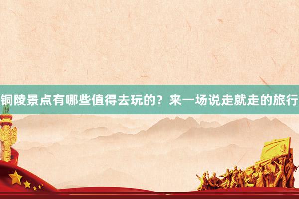 铜陵景点有哪些值得去玩的？来一场说走就走的旅行